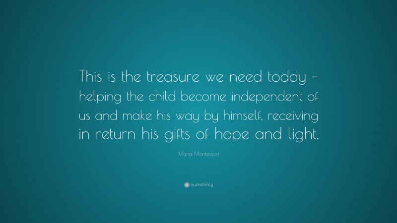 Maria Montessori Quote: “This is the treasure we need today – helping the child become independent of us and make his way by himself, receiving in return his gifts of hope and light.”