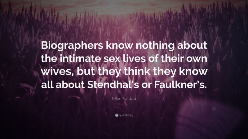 Milan Kundera Quote: “Biographers know nothing about the intimate sex lives of their own wives, but they think they know all about Stendhal’s or Faulkner’s.”