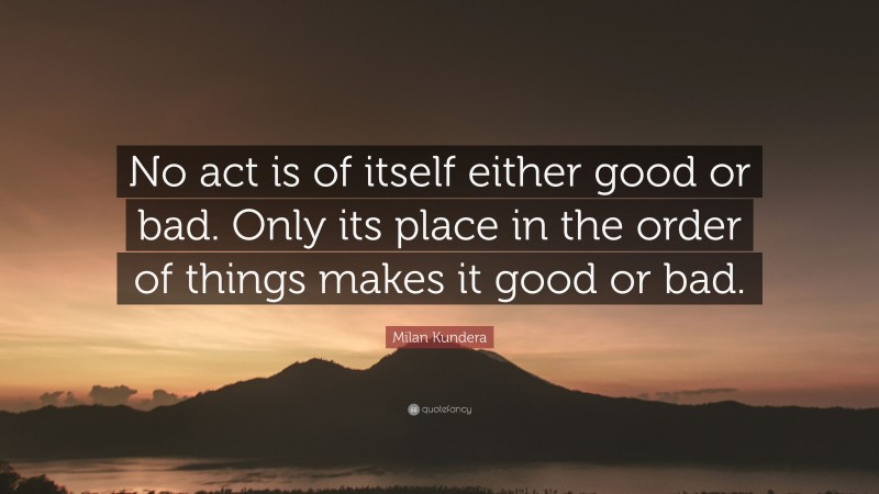 Milan Kundera Quote: “No act is of itself either good or bad. Only its place in the order of things makes it good or bad.”