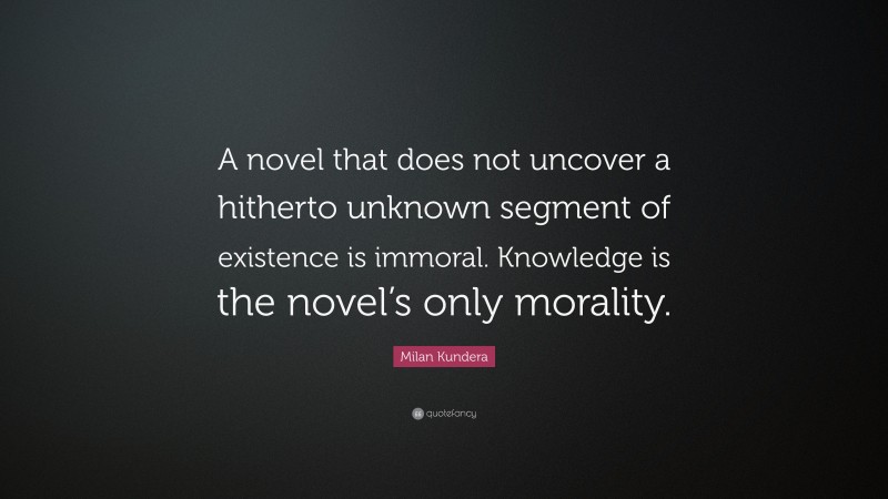 Milan Kundera Quote: “A novel that does not uncover a hitherto unknown segment of existence is immoral. Knowledge is the novel’s only morality.”