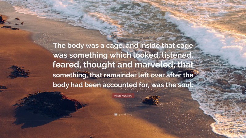Milan Kundera Quote: “The body was a cage, and inside that cage was something which looked, listened, feared, thought and marveled; that something, that remainder left over after the body had been accounted for, was the soul.”