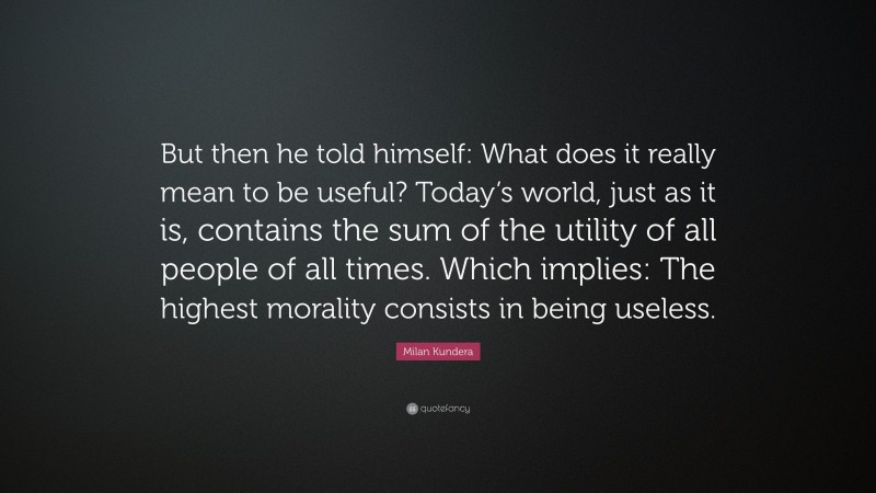 Milan Kundera Quote: “But then he told himself: What does it really mean to be useful? Today’s world, just as it is, contains the sum of the utility of all people of all times. Which implies: The highest morality consists in being useless.”