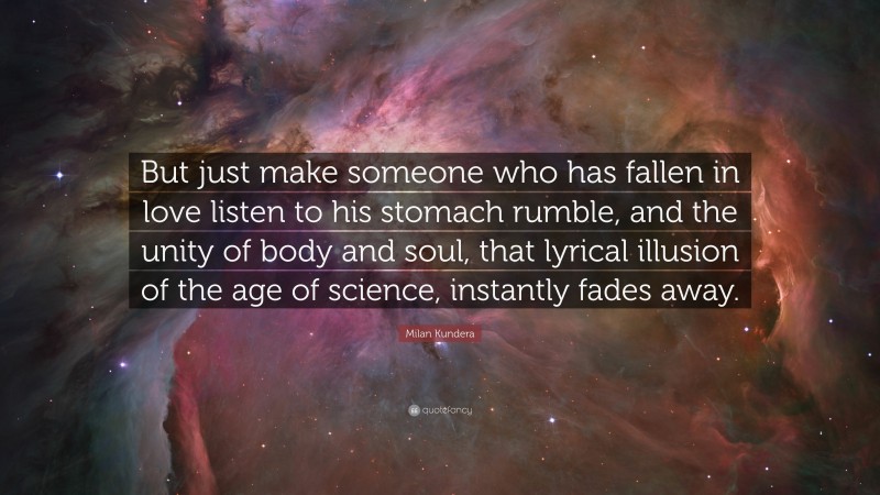 Milan Kundera Quote: “But just make someone who has fallen in love listen to his stomach rumble, and the unity of body and soul, that lyrical illusion of the age of science, instantly fades away.”