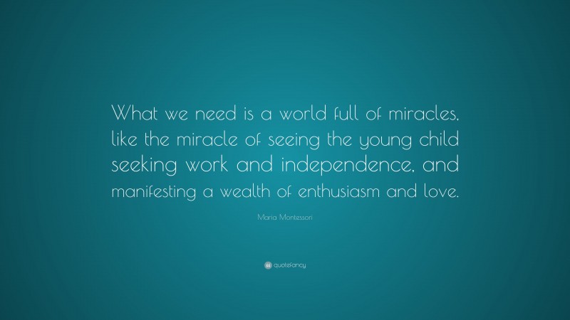 Maria Montessori Quote: “What we need is a world full of miracles, like the miracle of seeing the young child seeking work and independence, and manifesting a wealth of enthusiasm and love.”