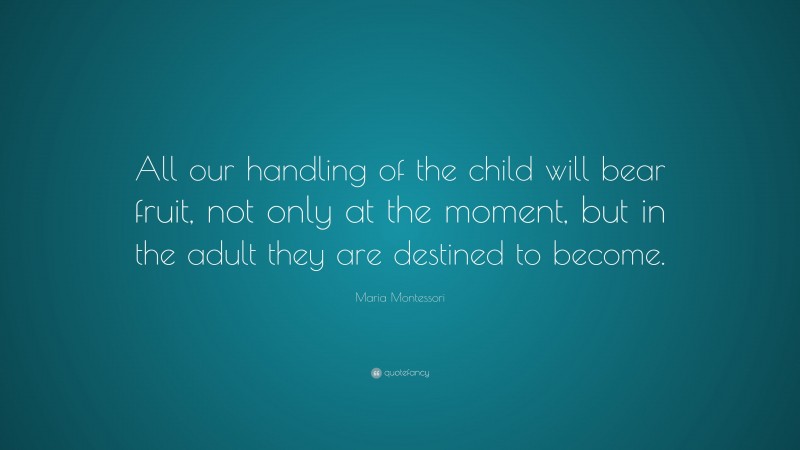 Maria Montessori Quote: “All our handling of the child will bear fruit, not only at the moment, but in the adult they are destined to become.”