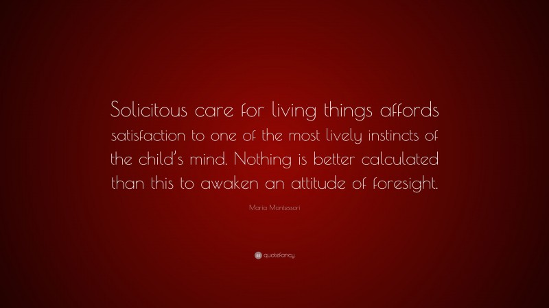 Maria Montessori Quote: “Solicitous care for living things affords satisfaction to one of the most lively instincts of the child’s mind. Nothing is better calculated than this to awaken an attitude of foresight.”