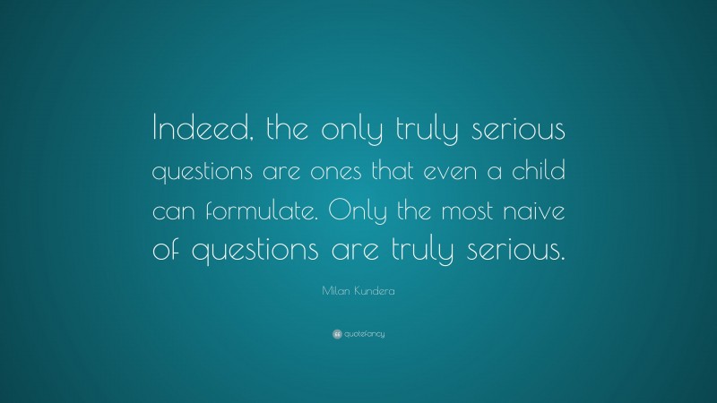 Milan Kundera Quote: “Indeed, the only truly serious questions are ones that even a child can formulate. Only the most naive of questions are truly serious.”