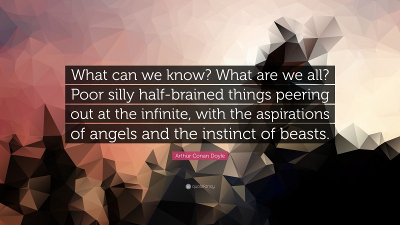 Arthur Conan Doyle Quote: “What can we know? What are we all? Poor silly half-brained things peering out at the infinite, with the aspirations of angels and the instinct of beasts.”