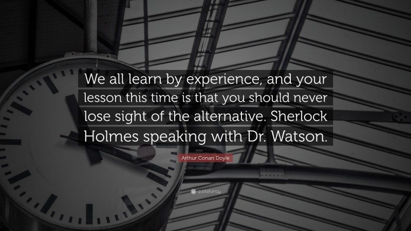 Arthur Conan Doyle Quote: “We all learn by experience, and your lesson this time is that you should never lose sight of the alternative. Sherlock Holmes speaking with Dr. Watson.”