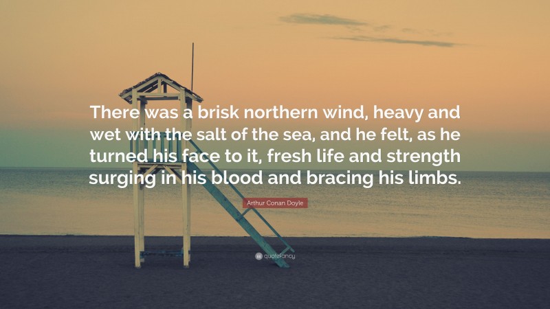 Arthur Conan Doyle Quote: “There was a brisk northern wind, heavy and wet with the salt of the sea, and he felt, as he turned his face to it, fresh life and strength surging in his blood and bracing his limbs.”