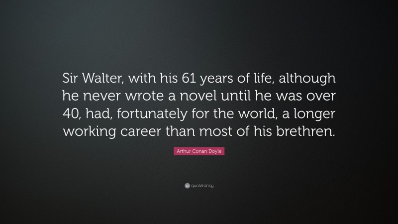 Arthur Conan Doyle Quote: “Sir Walter, with his 61 years of life, although he never wrote a novel until he was over 40, had, fortunately for the world, a longer working career than most of his brethren.”