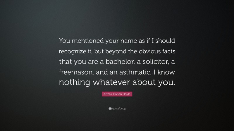 Arthur Conan Doyle Quote: “You mentioned your name as if I should recognize it, but beyond the obvious facts that you are a bachelor, a solicitor, a freemason, and an asthmatic, I know nothing whatever about you.”