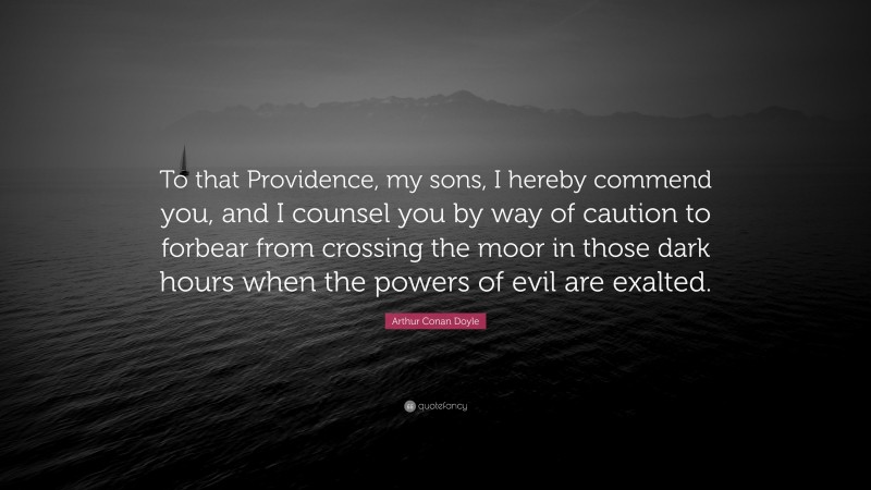 Arthur Conan Doyle Quote: “To that Providence, my sons, I hereby commend you, and I counsel you by way of caution to forbear from crossing the moor in those dark hours when the powers of evil are exalted.”
