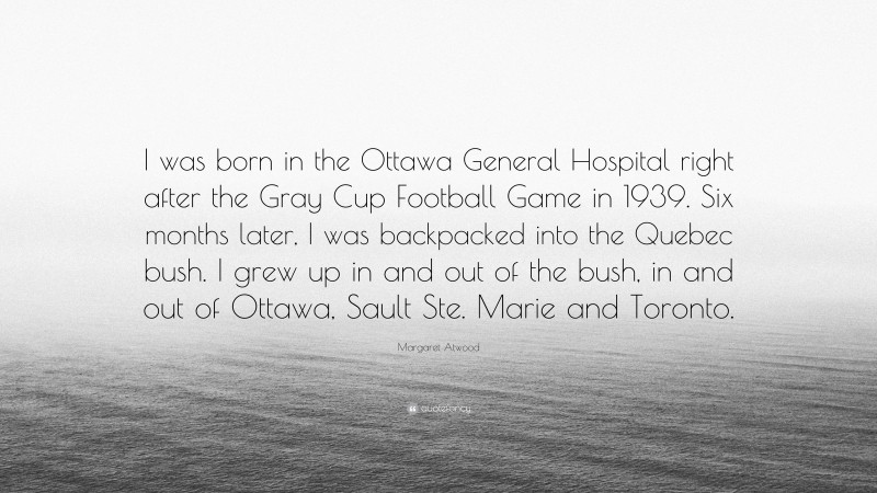 Margaret Atwood Quote: “I was born in the Ottawa General Hospital right after the Gray Cup Football Game in 1939. Six months later, I was backpacked into the Quebec bush. I grew up in and out of the bush, in and out of Ottawa, Sault Ste. Marie and Toronto.”