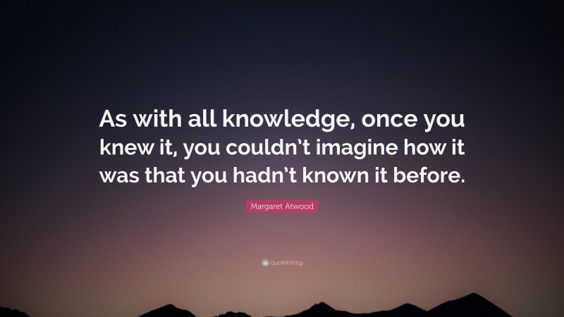 Margaret Atwood Quote: “As with all knowledge, once you knew it, you couldn’t imagine how it was that you hadn’t known it before.”