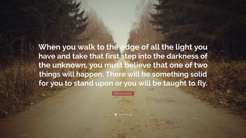Patrick Overton Quote: “When you walk to the edge of all the light you have and take that first step into the darkness of the unknown, you must believe that one of two things will happen. There will be something solid for you to stand upon or you will be taught to fly.”
