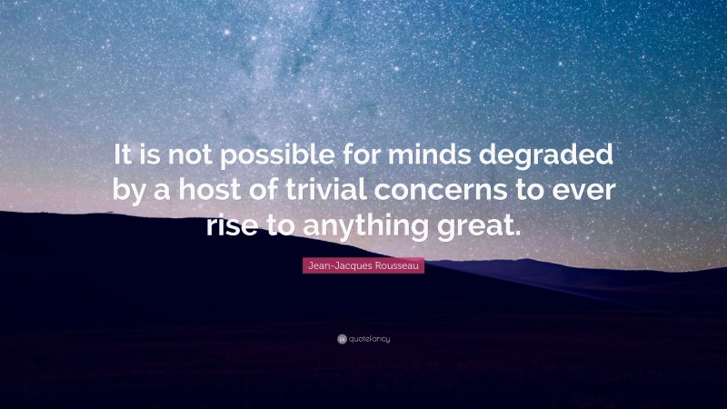 Jean-Jacques Rousseau Quote: “It is not possible for minds degraded by a host of trivial concerns to ever rise to anything great.”