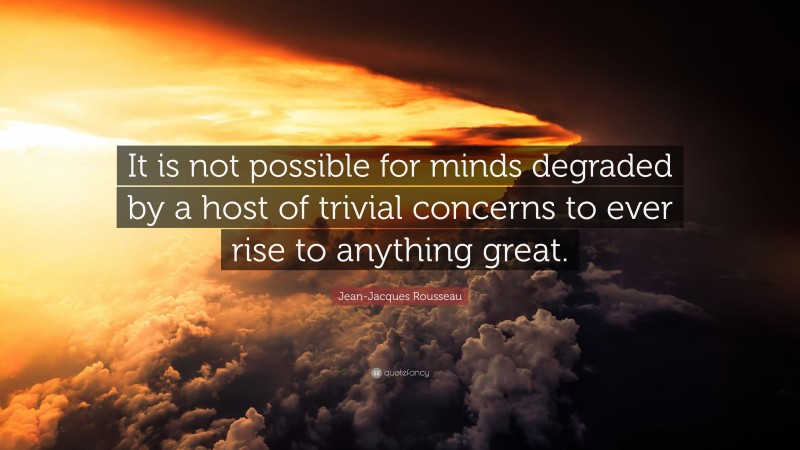 Jean-Jacques Rousseau Quote: “It is not possible for minds degraded by a host of trivial concerns to ever rise to anything great.”