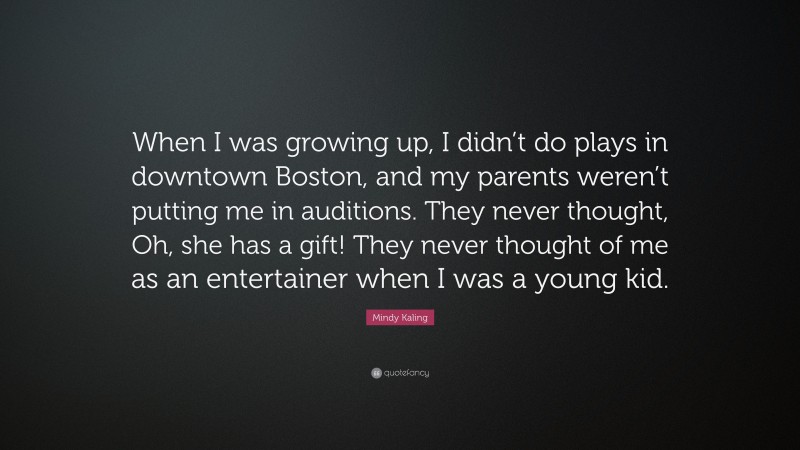 Mindy Kaling Quote: “When I was growing up, I didn’t do plays in downtown Boston, and my parents weren’t putting me in auditions. They never thought, Oh, she has a gift! They never thought of me as an entertainer when I was a young kid.”