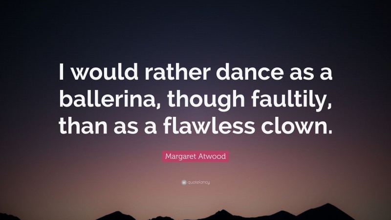 Margaret Atwood Quote: “I would rather dance as a ballerina, though faultily, than as a flawless clown.”