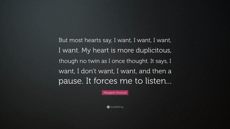Margaret Atwood Quote: “But most hearts say, I want, I want, I want, I want. My heart is more duplicitous, though no twin as I once thought. It says, I want, I don’t want, I want, and then a pause. It forces me to listen...”