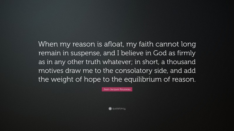 Jean-Jacques Rousseau Quote: “When my reason is afloat, my faith cannot long remain in suspense, and I believe in God as firmly as in any other truth whatever; in short, a thousand motives draw me to the consolatory side, and add the weight of hope to the equilibrium of reason.”