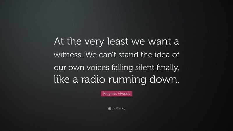 Margaret Atwood Quote: “At the very least we want a witness. We can’t stand the idea of our own voices falling silent finally, like a radio running down.”