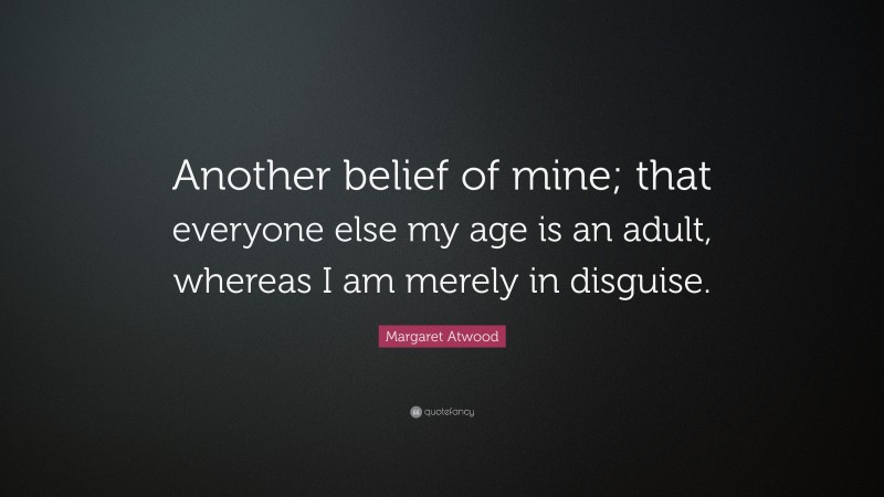 Margaret Atwood Quote: “Another belief of mine; that everyone else my age is an adult, whereas I am merely in disguise.”