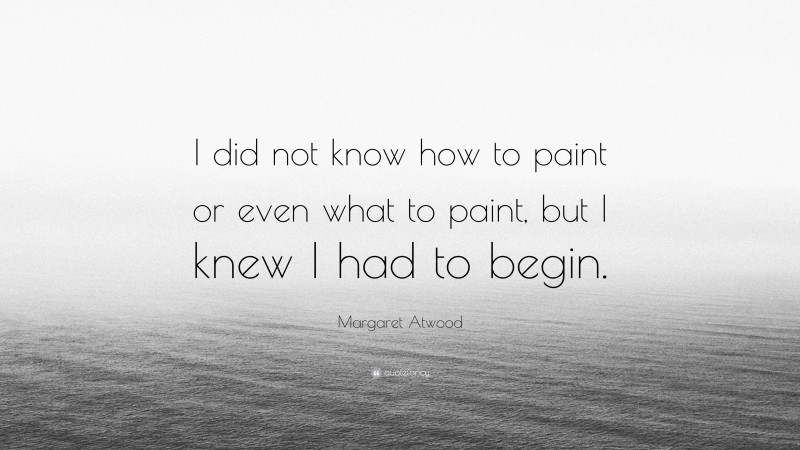 Margaret Atwood Quote: “I did not know how to paint or even what to paint, but I knew I had to begin.”
