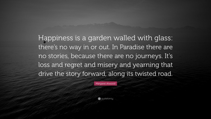 Margaret Atwood Quote: “Happiness is a garden walled with glass: there’s no way in or out. In Paradise there are no stories, because there are no journeys. It’s loss and regret and misery and yearning that drive the story forward, along its twisted road.”