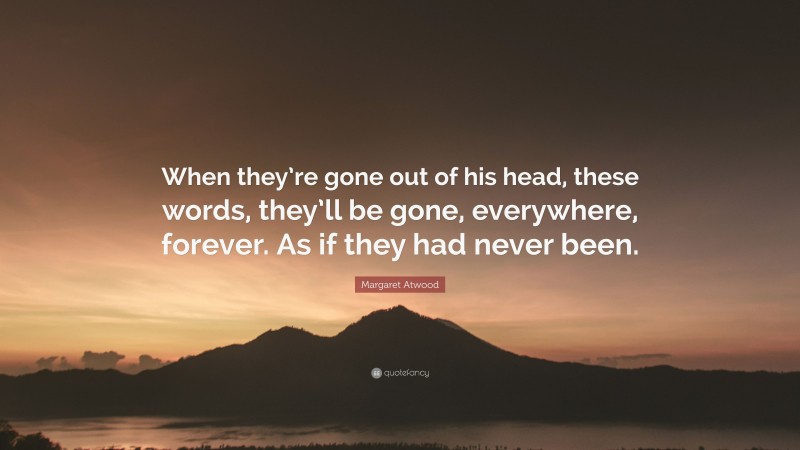 Margaret Atwood Quote: “When they’re gone out of his head, these words, they’ll be gone, everywhere, forever. As if they had never been.”