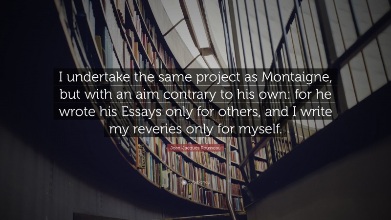 Jean-Jacques Rousseau Quote: “I undertake the same project as Montaigne, but with an aim contrary to his own: for he wrote his Essays only for others, and I write my reveries only for myself.”