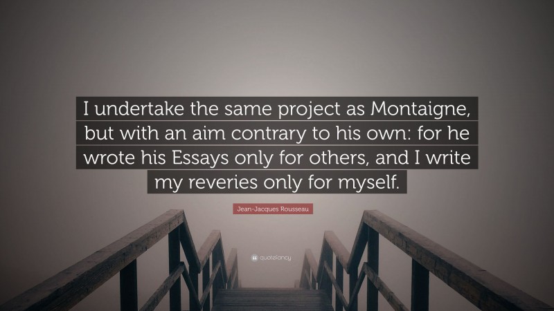 Jean-Jacques Rousseau Quote: “I undertake the same project as Montaigne, but with an aim contrary to his own: for he wrote his Essays only for others, and I write my reveries only for myself.”