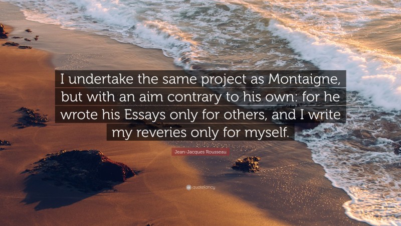 Jean-Jacques Rousseau Quote: “I undertake the same project as Montaigne, but with an aim contrary to his own: for he wrote his Essays only for others, and I write my reveries only for myself.”