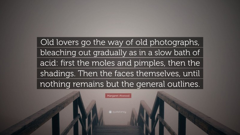 Margaret Atwood Quote: “Old lovers go the way of old photographs, bleaching out gradually as in a slow bath of acid: first the moles and pimples, then the shadings. Then the faces themselves, until nothing remains but the general outlines.”