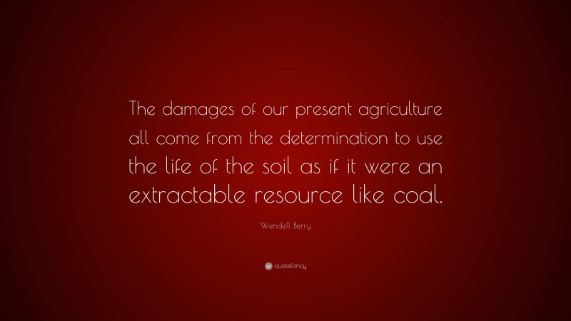 Wendell Berry Quote: “The damages of our present agriculture all come from the determination to use the life of the soil as if it were an extractable resource like coal.”