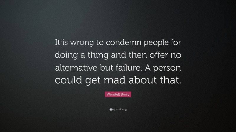 Wendell Berry Quote: “It is wrong to condemn people for doing a thing and then offer no alternative but failure. A person could get mad about that.”