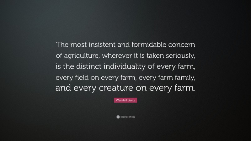 Wendell Berry Quote: “The most insistent and formidable concern of agriculture, wherever it is taken seriously, is the distinct individuality of every farm, every field on every farm, every farm family, and every creature on every farm.”