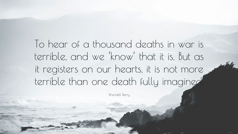 Wendell Berry Quote: “To hear of a thousand deaths in war is terrible, and we ‘know’ that it is. But as it registers on our hearts, it is not more terrible than one death fully imagined.”