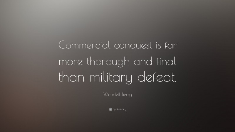 Wendell Berry Quote: “Commercial conquest is far more thorough and final than military defeat.”
