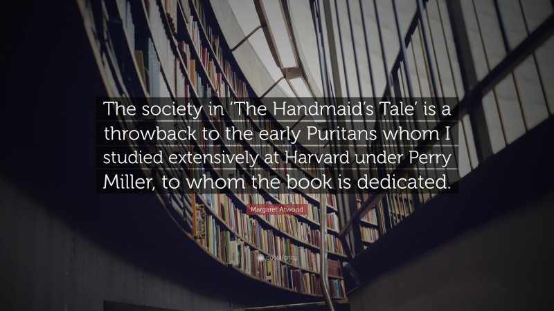 Margaret Atwood Quote: “The society in ‘The Handmaid’s Tale’ is a throwback to the early Puritans whom I studied extensively at Harvard under Perry Miller, to whom the book is dedicated.”