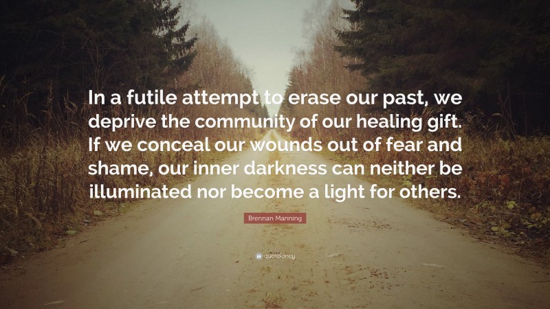 Brennan Manning Quote: “In a futile attempt to erase our past, we deprive the community of our healing gift. If we conceal our wounds out of fear and shame, our inner darkness can neither be illuminated nor become a light for others.”