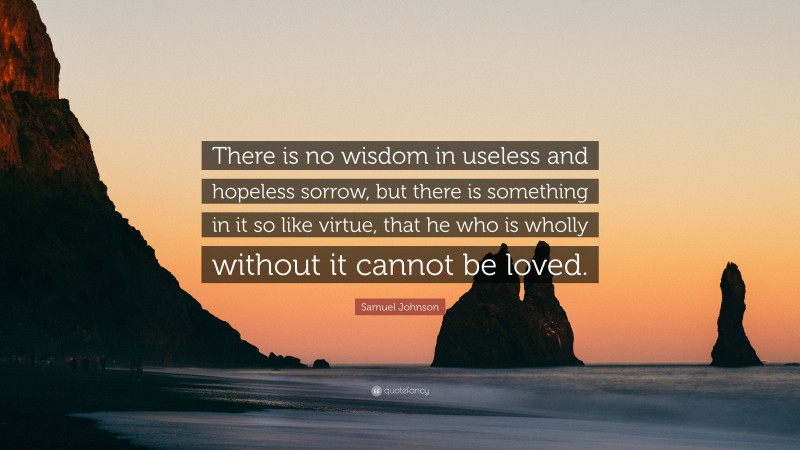 Samuel Johnson Quote: “There is no wisdom in useless and hopeless sorrow, but there is something in it so like virtue, that he who is wholly without it cannot be loved.”