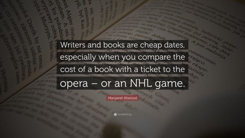 Margaret Atwood Quote: “Writers and books are cheap dates, especially when you compare the cost of a book with a ticket to the opera – or an NHL game.”