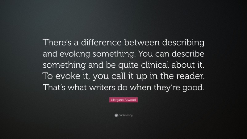 Margaret Atwood Quote: “There’s a difference between describing and evoking something. You can describe something and be quite clinical about it. To evoke it, you call it up in the reader. That’s what writers do when they’re good.”