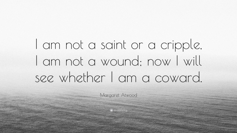 Margaret Atwood Quote: “I am not a saint or a cripple, I am not a wound; now I will see whether I am a coward.”