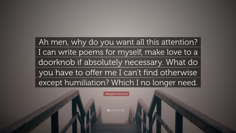 Margaret Atwood Quote: “Ah men, why do you want all this attention? I can write poems for myself, make love to a doorknob if absolutely necessary. What do you have to offer me I can’t find otherwise except humiliation? Which I no longer need.”