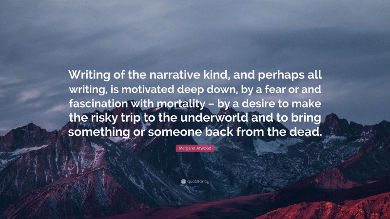 Margaret Atwood Quote: “Writing of the narrative kind, and perhaps all writing, is motivated deep down, by a fear or and fascination with mortality – by a desire to make the risky trip to the underworld and to bring something or someone back from the dead.”