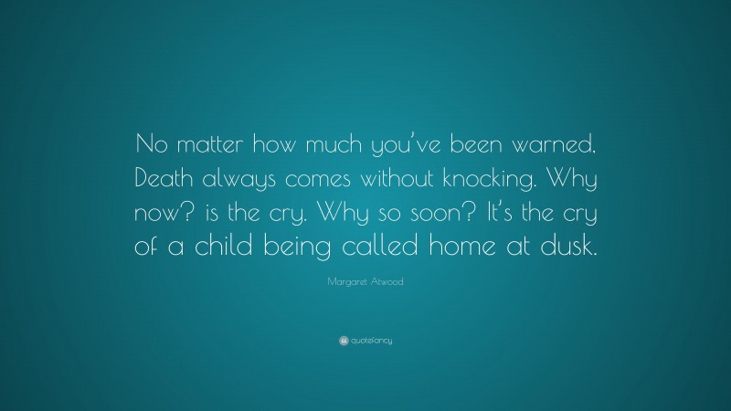 Margaret Atwood Quote: “No matter how much you’ve been warned, Death always comes without knocking. Why now? is the cry. Why so soon? It’s the cry of a child being called home at dusk.”