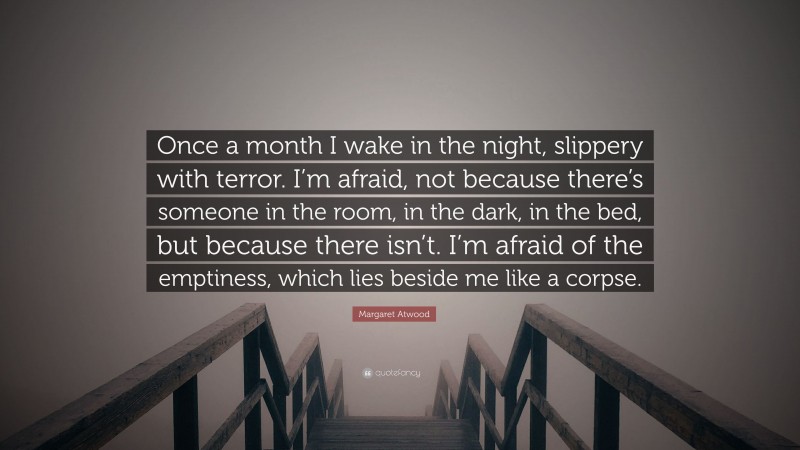 Margaret Atwood Quote: “Once a month I wake in the night, slippery with terror. I’m afraid, not because there’s someone in the room, in the dark, in the bed, but because there isn’t. I’m afraid of the emptiness, which lies beside me like a corpse.”